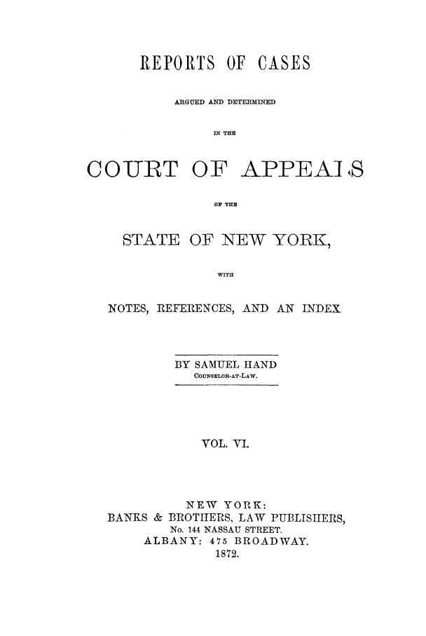 handle is hein.nysreports/recdcay0031 and id is 1 raw text is: REPORTS OF

CASES

ARGUED AND DETEIRMIID
IN THE
COURT OF APPEAI 4S
OP THE

STATE

OF NEW YORK,

WITH

NOTES, REFERENCES, AND AN INDEX
BY SAMUEL HAND
COUNSELOR-AT-LAw.
VOL. VI.
N EW YORK:
BANKS & BROTHERS, LAW PUBLISHERS,
No. 144 NASSAU STREET.
ALBANY: 475 BROADWAY.
1872.


