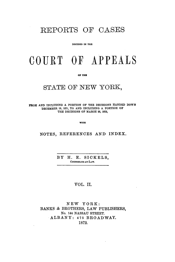 handle is hein.nysreports/recdcay0033 and id is 1 raw text is: REPORTS

OF CASES

DECIDED IN THE
COURT OF APPEALS
OP TIM
STATE OF NEW YORK,
FROM AND INCLUDING A PORTION OF THE DECISIONS HANDED DOWN
DECE LBER 12, 17t, TO AND INCLUDING A. PORTIONT OF
THE DECISIONS OF MARCH 26, 1872,
WITH
NOTES, REFERENCES AND               INDEX.

BY   H. E. SICKELS,
COUNSELOR-AT-LAW.

VOL. II.
NEW YORK:
BANKS & BROTHERS, LAW PUBLISHERS,
No. 144 NASSAU STREET.
ALBANY: 475 BROADWAY.
1872.


