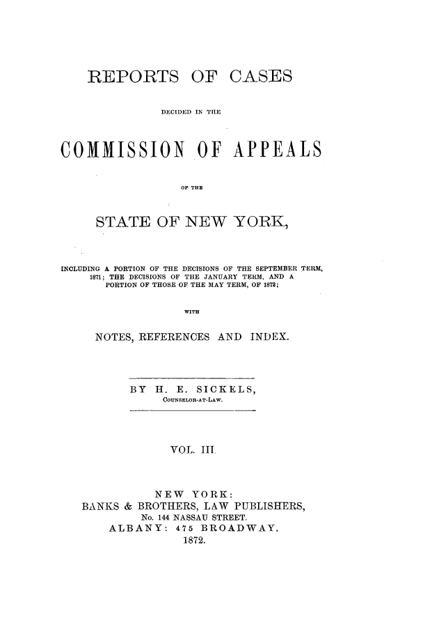 handle is hein.nysreports/recdcay0034 and id is 1 raw text is: REPORTS

OF CASES

DECIDED IN THE
COMMISSION OF APPEALS
OF THE
STATE OF NEW YORK,

INCLUDING A PORTION OF THE DECISIONS OF THE SEPTEMBER TERM,
181; THE DECISIONS OF THE JANUARY TERM, AND A
PORTION OF THOSE OF THE MAY TERM, OF 1872;
NOTES, REFERENCES AND            INDEX.

BY H. E. SICKELS,
COUNSELOR-AT-LAw.

VOL. III
NEW YORK:
BANKS & BROTHERS, LAW PUBLISHERS,
No. 144 NASSAU STREET.
ALBANY: 475 BROADWAY.
1872.


