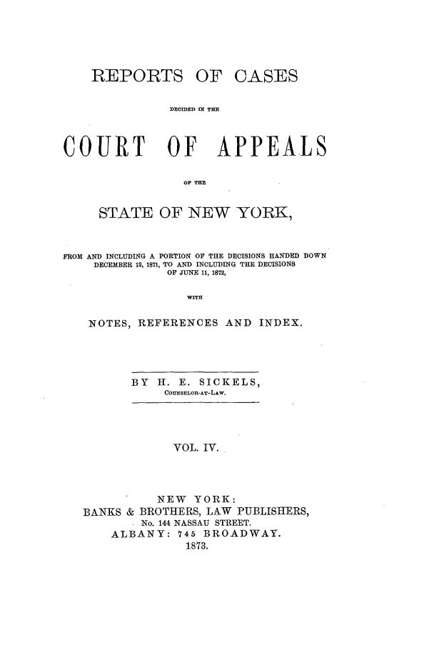 handle is hein.nysreports/recdcay0035 and id is 1 raw text is: REPORTS

OF OASES

DEIMED IN THE

COURT OF APPEALS
OF TFE
STATE OF NEW YORK,
FROM AND INCLUDING A PORTION OF THE DECISIONS HANDED DOWN
DECEMBER 12, 1871, TO AND INCLUDING THE DECISIONS
OF JUNE 11, 1872,
Wrr
NOTES, REFERENCES AND INDEX.

BY   H. E. SICKELS,
COUNSELOR-AT-LAW.

VOL. IV.
NEW YORK:
BANKS & BROTHERS, LAW PUBLISHERS,
No. 144 NASSAU STREET.
ALBANY: 745 BROADWAY.
1873.


