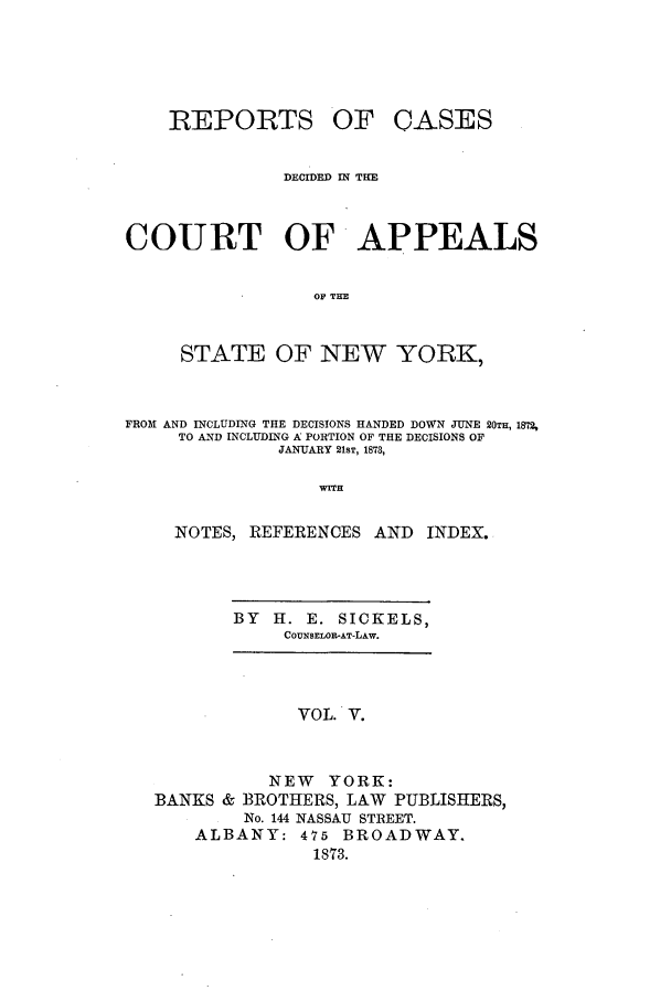 handle is hein.nysreports/recdcay0036 and id is 1 raw text is: REPORTS

OF CASES

DECIDED IN THE
COURT OF APPEALS
OF THE
STATE OF NEW YORK,
FROM AND INCLUDING THE DECISIONS HANDED DOWN JUNE 20TH, 1872,
TO AND INCLUDING A PORTION OF THE DECISIONS OF
JANUARY 21ST, 1873,
WITH
NOTES, REFERENCES AND             INDEX.

BY    H. E. SICKELS,
COUNSELOR-AT-LAW.

VOL. V.
NEW YORK:
BANKS & BROTHERS, LAW PUBLISHERS,
No. 144 NASSAU STREET.
ALBANY: 475 BROADWAY.
1873.


