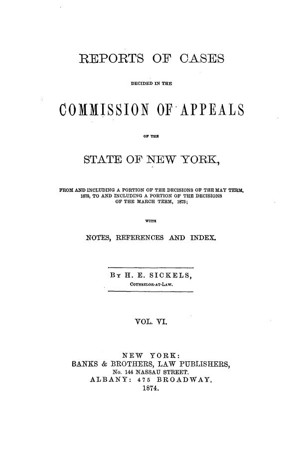 handle is hein.nysreports/recdcay0037 and id is 1 raw text is: REPORTS

OF CASES

DECIDED IN THE
COMMISSION OF-APPEALS
OF TH
STATE OF NEW YORK,
FROM AND INCLUDING A PORTION OF THE DECISIONS OF THE MAY TERM.
1872, TO AND INCLUDING A PORTION OF THE DECISIONS
OF THE MARCH TERM, 1878;
WITH
NOTES, REFERENCES AND INDEX.

By H. E. SICKELS,
COUNSELOR-AT-LAW.

VOL. VI.
NEW YORK:
BANKS & BROTHERS, LAW PUBLISHERS,
No. 144 NASSAU STREET.
ALBANY: 475 BROADWAY.
1874.


