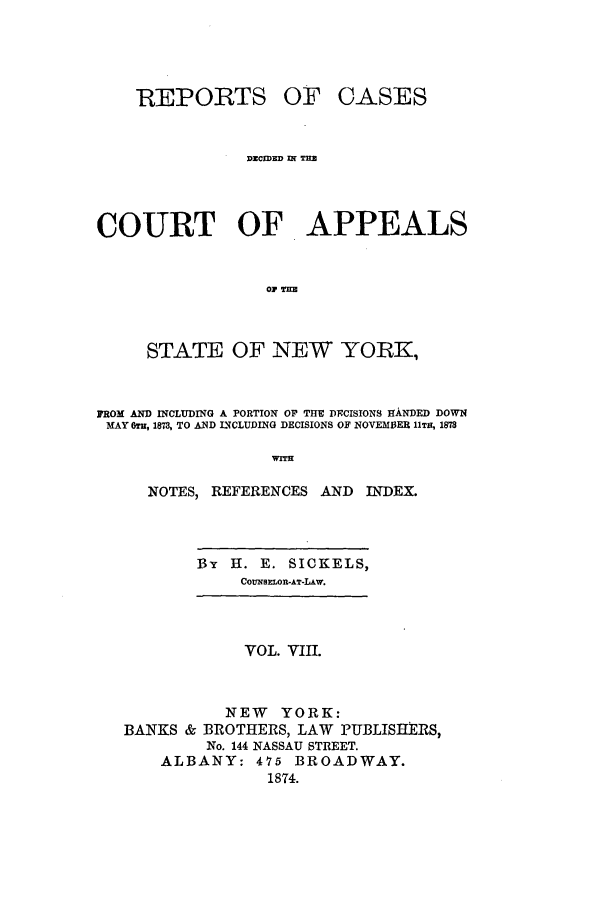 handle is hein.nysreports/recdcay0039 and id is 1 raw text is: REP ORTS

OF CASES

DECWED IN TEB
COURT OF APPEALS
STATE OF NEW YORK,
FROM AND INCLUDING A PORTION OF THE DCISIONS flANDED DOWN
MAY 6TH, 1873, TO AND INCLUDING DECISIONS OF NOVEM13ER 11TH, 1873
NOTES, REFERENCES AND         INDEX.

BY    H. E. SICKELS,
COUNSIMOR-AT-LAir.

VOL. VIII.
NEW YORK:
BANKS & BROTHERS, LAW PUBLISHERS,
No. 144 NASSAU STREET.
ALBANY: 475 BROADWAY.
1874.


