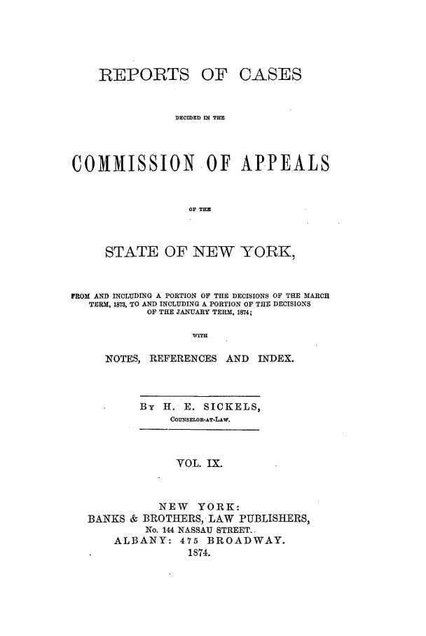 handle is hein.nysreports/recdcay0040 and id is 1 raw text is: REPORTS

OF CASES

DECIDED 3N TH
COMMISSION OF APPEALS
OF THE
STATE OF NEW YORK,
FROM AND INCLUDING A PORTION OF THE DECISIONS OF THE MARCH
TERM, 1873, TO AND INCLUDING A PORTION OF THE DECISIONS
OF THE JANUARY TERM, 1874;
WITH
NOTES, REFERENCES AND           INDEX.

By   H. E. SICKELS,
COUNSELOR-AT*LAw.

VOL. IX.
NEW YORK:
BANKS & BROTHERS, LAW PUBLISHERS,
No. 144 NASSAU STREET.
ALBANY: 475 BROADWAY.
1874.


