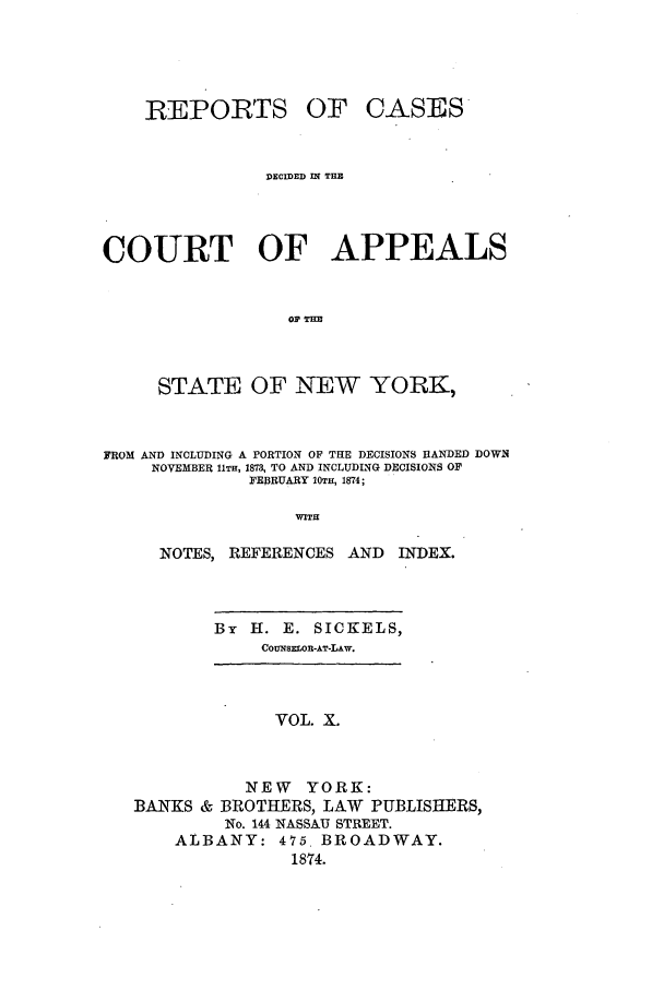 handle is hein.nysreports/recdcay0041 and id is 1 raw text is: REPORTS

OF CASES

DECIED IN THB
COURT OF APPEALS
OPilHm
STATE OF NEW YORK,
FROM AND INCLUDING A PORTION OF THE DECISIONS HANDED DOWN
NOVEMBER 11TH, 1873, TO AND INCLUDING DECISIONS OF
FEBRUARY 10m, 1874;
WITH
NOTES, REFERENCES AND          INDEX.

By H. E. SICKELS,
CounsiLon-AT-LAw.

VOL. X.
NEW YORK:
BANKS & BROTHERS, LAW PUBLISHERS,
No. 144 NASSAU STREET.
ALBANY: 475. BROADWAY.
1874.


