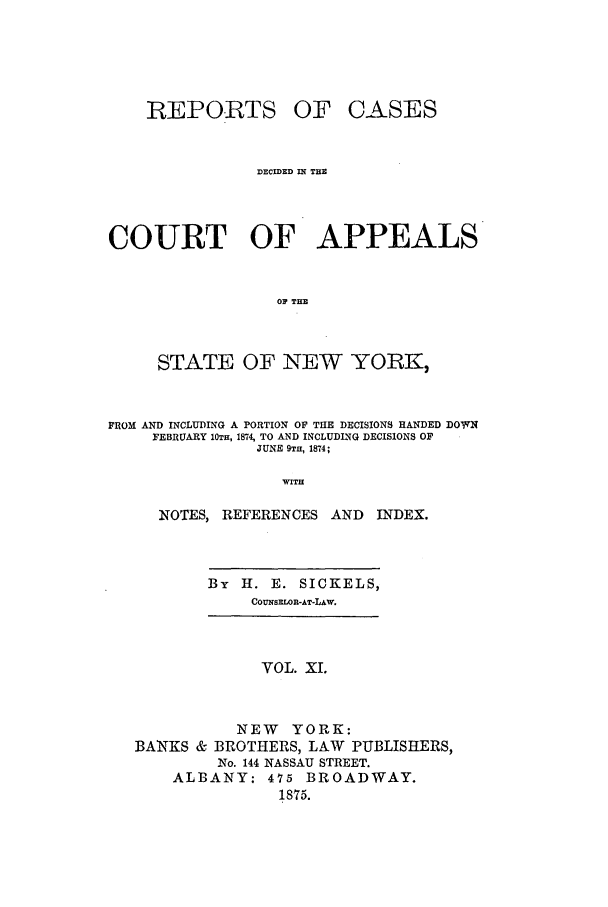 handle is hein.nysreports/recdcay0042 and id is 1 raw text is: REPO.RTS

OF CASES

DECIED IN THE
COURT OF APPEALS
OF THE
STATE OF NEW YORK,
FROM AND INCLUDING A PORTION OF THE DECISIONS HANDED DOWN
FEBRUARY 10TH, 1874U, TO AND INCLUDL NG DECISIONS OF
JUNE 9TH, 1874;
WITH
NOTES, REFERENCES AND         INDEX.

By    H.    E.   SICKELS,
COUNSELWR-AT-LAW.

VOL. XL
NEW YORK:
BANKS & BROTHERS, LAW PUBLISHERS,
No. 144 NASSAU STREET.
ALBANY; 475 BROADWAY.
1875.


