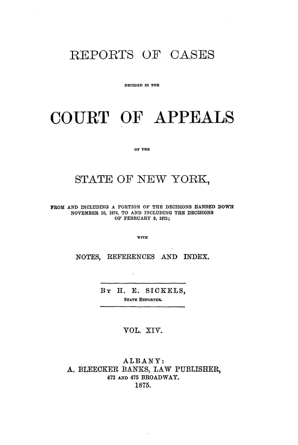 handle is hein.nysreports/recdcay0045 and id is 1 raw text is: REPORTS

OF CASES

DECI=ED DT TIE
COURT OF APPEALS
OF THE
STATE OF NEW YORK,
FROM AND INCLUDING A PORTION OF THE DECISIONS HANDED DOWN
NOVEMBER 10, 1874, TO AND INCLUDING THE DECISIONS
OF FEBRUARY 2,1875;
WITH
NOTES, REFERENCES AND           INDEX.

By H. E. SICKELS,
STATE RzPORTER.

VOL. XIV.
ALBANY:
A. BLEECKER BANKS, LAW PUBLISHER,
473 A 475 BROADWAY.
1875.


