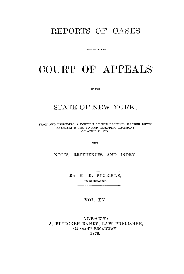 handle is hein.nysreports/recdcay0046 and id is 1 raw text is: REPORTS

OF CASES

DECMED IN THE
COURT OF APPEALS
O TIE
STATE OF NEW YORK,
FROM AND INCLUDING A PORTION OF THE DECISIOnS HANDED DOWN
FEBRUARY 2, 1875, TO AND INCLUDING DECISIONS
OF APRIL 27, 1875;
WITH
NOTES, REFERENCES AND          INDEX.

By H. E. SICKELS,
STATE REPORTER.

VOL. XV.
ALBANY:
A. BLEECKER BANKS, LAW PUBLISHER,
473 AND 475 BROADWAY.
1876.


