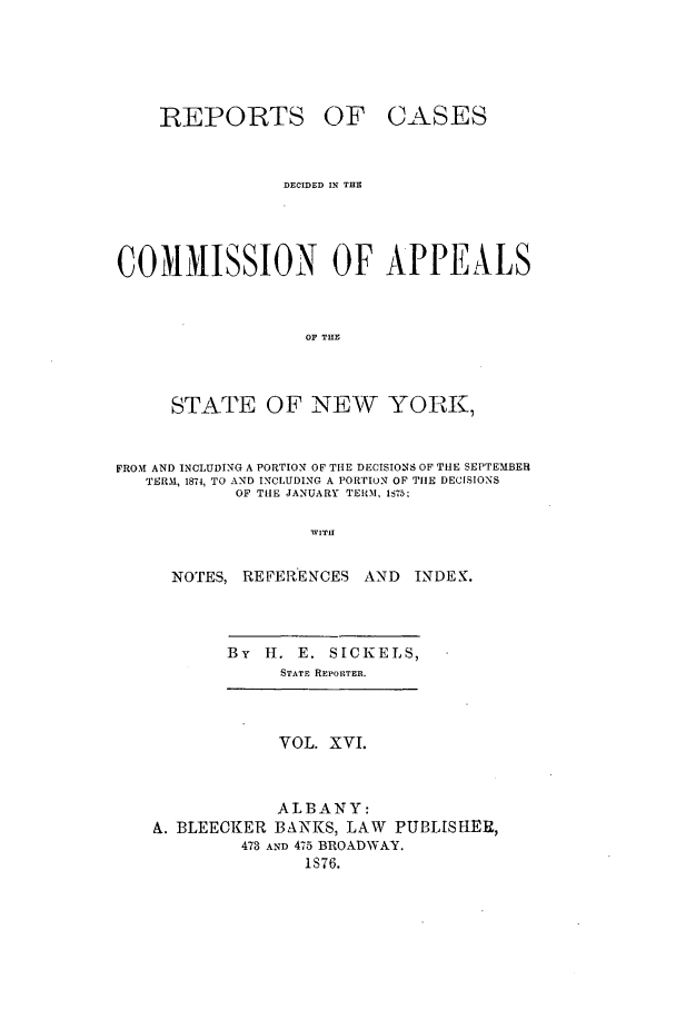 handle is hein.nysreports/recdcay0047 and id is 1 raw text is: REPORTS

OF CASES

DECIDED IN THE
COMMISSION OF APPEALS
OF THE
STATE OF NEW YORK,
FROM AND INCLUDING A PORTION OF THE DECISIONS OF THE SEPTEMBEH
TERM, 1874, TO AND INCLUDING A PORTION OF TIE DECISIONS
OF THE JANUARY TERM, 1575;
WITH
NOTES, REFERENCES AND INDE2K.

By H. E. SICKELS,
STATE REPORTER.

VOL. XVI.

ALBANY:
A. BLEECKER BANKS, LAW PUBLISHER,
473 AND 475 BROADWAY.
1S76.


