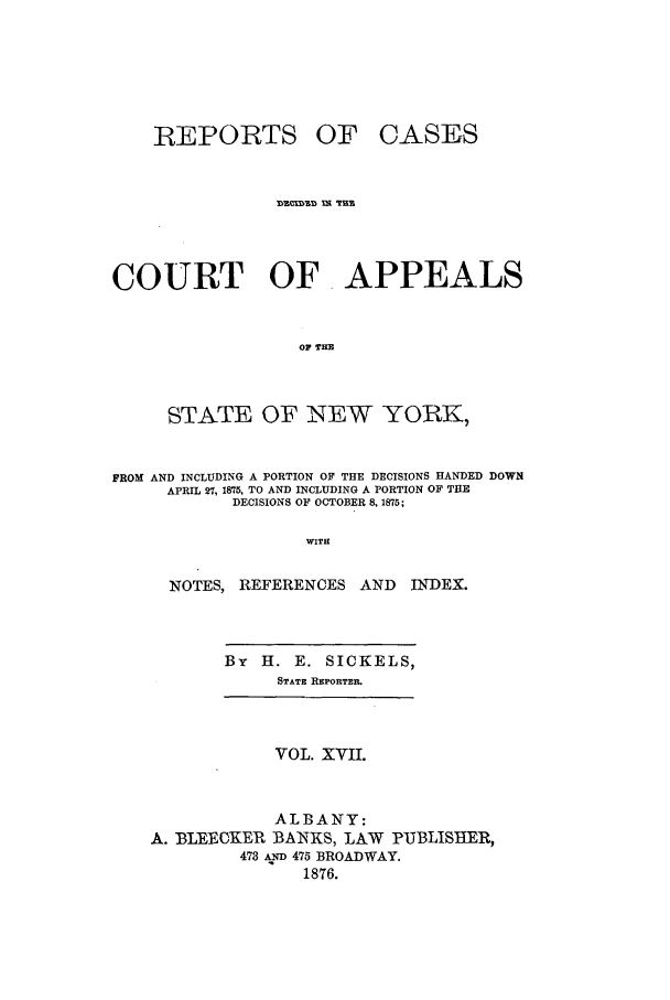handle is hein.nysreports/recdcay0048 and id is 1 raw text is: REPORTS

OF CASES

COURT OF. APPEALS
OF THE
STATE OF NEW YORK,
FROM AND INCLUDING A PORTION OF THE DECISIONS HANDED DOWN
APRIL 27, 1875, TO AND INCLUDING A PORTION OF THE
DECISIONS OF OCTOBER 8, 1875;
WITH
NOTES, REFERENCES AND       INDEX.

By   H. E. SICKELS,
STATE REPORTER.

VOL. XVII.
ALBANY:
A. BLEEOKER BANKS, LAW PUBLISUER,
473 AD 475 BROADWAY.
1876.


