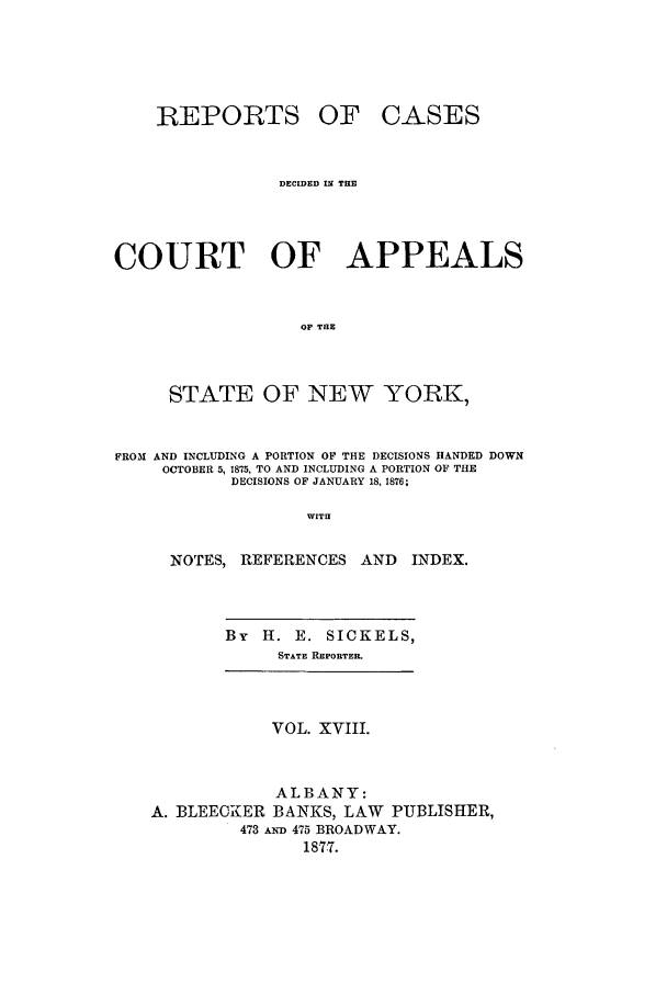 handle is hein.nysreports/recdcay0049 and id is 1 raw text is: REPORTS

OF CASES

DECIDED IN TIE
COURT OF APPEALS
OF TaE
STATE OF NEW YORK,
PROM AND INCLUDING A PORTION OF THE DECISIONS HANDED DOWN
OCTOBER 5, 1875, TO AND INCLUDING A PORTION OF THE
DECISIONS OF JANUARY 18, 1876;
WITH
NOTES, REFERENCES AND           INDEX.

By H. E. SICKELS,
STATE REPORTER.

VOL. XVIII.
ALBANY:
A. BLEECKIER BANKS, LAW PUBLISHER,
473 AND 475 BROADWAY.
1877.


