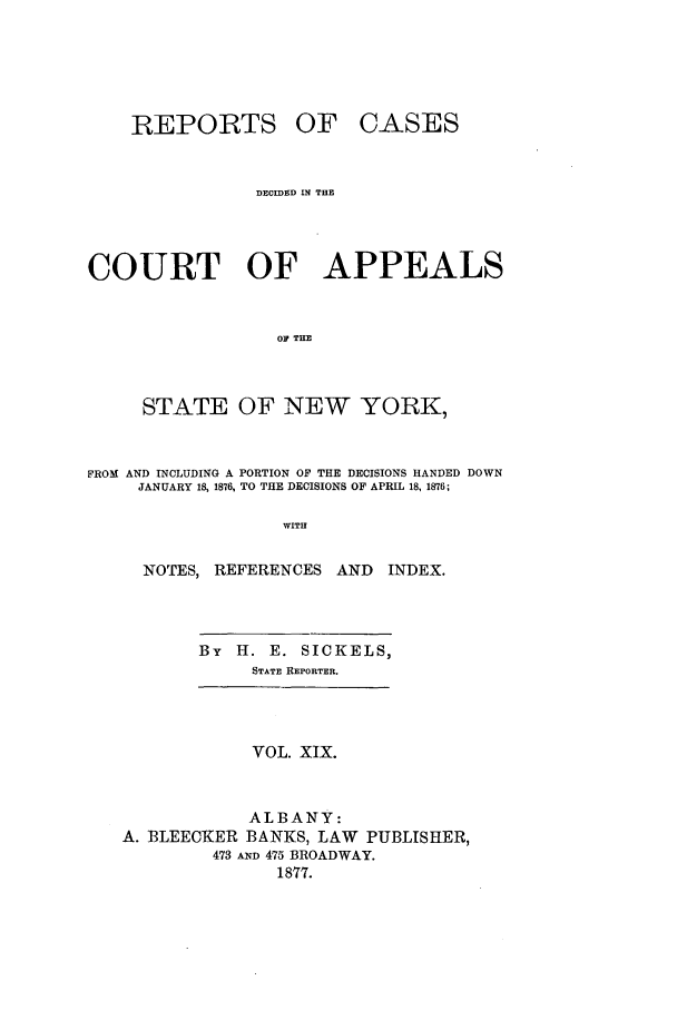 handle is hein.nysreports/recdcay0050 and id is 1 raw text is: REPORTS

OF CASES

DECIDED IN THE
COURT OF APPEALS
OF TIE
STATE OF NEW YORK,
FROM AND INCLUDING A PORTION OF THE DECISIONS HANDED DOWN
JANUARY 18, 1876, TO THE DECISIONS OF APRIL 18, 1876;
WITH
NOTES, REFERENCES AND INDEX.

By H. E. SICKELS,
STATE REPORTER.

VOL. XIX.

ALBANY:
A. BLEECKER BANKS, LAW PUBLISHER,
473 AND 475 BROADWAY.
1877.


