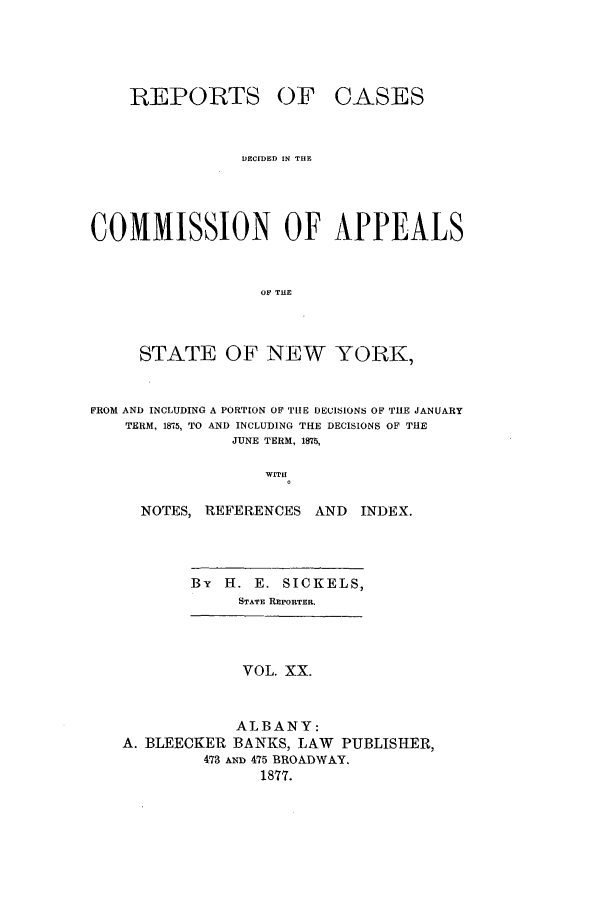 handle is hein.nysreports/recdcay0051 and id is 1 raw text is: REPORTS

OF CASES

DEC[DED IN THE
COMMISSION OF APPEALS
OF THE
STATE OF NEW YORK,
FROM AND INCLUDING A PORTION OF TIE DECISIONS OF THE JANUARY
TERM, 1875, TO AND INCLUDING THE DECISIONS OF THE
JUNE TERM, 1875,
WITH
NOTES, REFERENCES AND         INDEX.
By H. E. SICKELS,
STATE REPORTER.
VOL. XX.
ALBANY:
A. BLEECKER BANKS, LAW        PUBLISHER,
473 A  475 BROADWAY.
1877.


