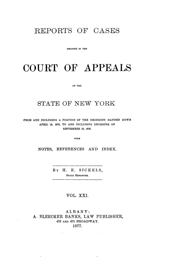 handle is hein.nysreports/recdcay0052 and id is 1 raw text is: REPORTS

OF CASES

DECIDED IN THE
COURT OF APPEALS
OF THE
STATE OF NEW YORK
FROM AND INCLUDING A PORTION OF THE DECISIONS HANDED DOWN
APRIL 18, 1876, TO AND INCLUDING DECISIONS OF
SEPTEMBER 19, 1876.
WITH
NOTES, REFERENCES AND         INDEX.

By   H. E. SICKELS,
STATE REPORTER.

VOL. XXI.

ALBANY:
A. BLEECKER BANKS, LAW PUBLISHER,
473 AND 475 BROADWAY.
1877.


