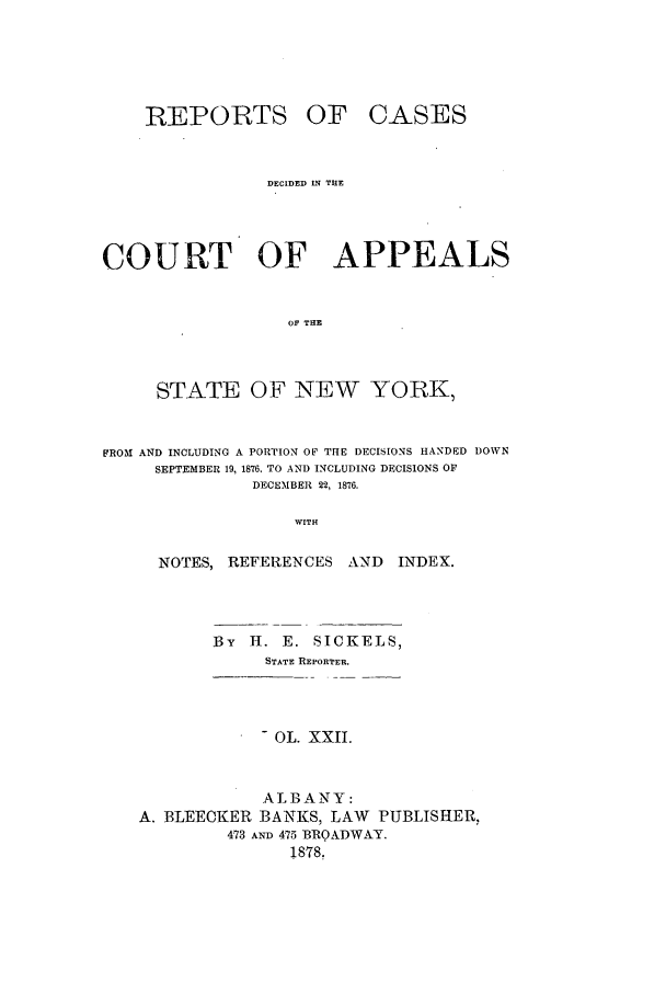 handle is hein.nysreports/recdcay0053 and id is 1 raw text is: REPORTS OF

CASES

DECIDED IN THE
COURT OF APPEALS
OF THE
STATE OF NEW YORK,
FROM AND INCLUDING A PORTION OF THE DECISIONS HANDED DOWN
SEPTEMBER 19, 1876. TO AND INCLUDING DECISIONS OF
DECEMBER 22, 1876.
WITH
NOTES, REFERENCES AND       INDEX.
By H. E. SICKELS,
STATE REPORTER.
- OL. XXII.
ALBANY:
A. BLEECKER BANKS, LAW PUBLISHER,
473 AND 475 BROADWAY.
1878.


