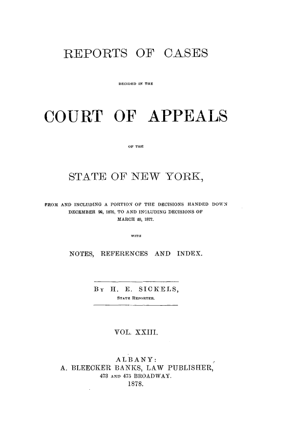 handle is hein.nysreports/recdcay0054 and id is 1 raw text is: REPORTS

OF CASES

DECIDED IN THE
COURT OF APPEALS
OF THE
STATE OF NEW YORK,
FROMI AND INCLUDING A PORTION OF THE DECISIONS HANDED DOWN
DECEMBER 2Q, 1876, TO AND INCLUDING DECISIONS OF
MARCH 20, 1877.
WITH
NOTES, REFERENCES AND          INDEX.

By H. E. SICKELS,
STATE REPORTER.

VOL. XXIII.
ALBANY:
A. BLEECKER BANKS, LAW PUBLISHER,
473 AN) 475 BROADWAY.
1878.


