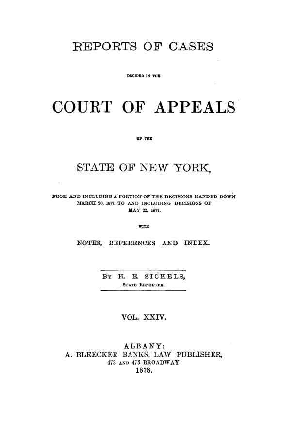 handle is hein.nysreports/recdcay0055 and id is 1 raw text is: REPORTS OF CASES
DECIDED IN THB
COURT OF APPEALS
OF THE
STATE OF NEW YORK,
FROM AND LNCLUDING A PORTION OF THE DECISIONS HANDED DOWN
MARCH 20, 1877, TO AND INCLUDING DECISIONS OF
MAY 22, 1877.
WITH
NOTES, REFERENCES AND INDEX.

By   H. E. SICKELS,
STATE REPORTER.

VOL. XXIV.
ALBANY:
A. BLEECKER BANKS, LAW PUBLISHER,
473 AND 475 BROADWAY.
1878.


