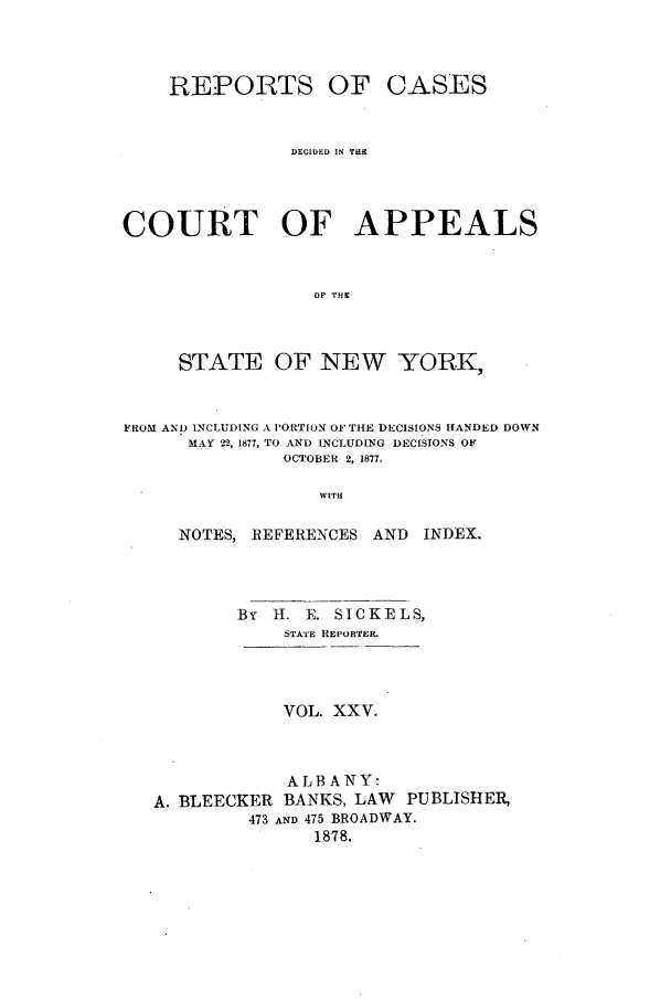 handle is hein.nysreports/recdcay0056 and id is 1 raw text is: REPORTS OF CASES
DECIDED IN THrE
COURT OF APPEALS
OF THE
STATE OF NEW YORK,
FROM AND INCLUDING A PORTION OF THE DECISIONS HANDED DOWN
MAY 22, 1877, TO AND INCLUDING DECISIONS OF
OCTOBER 2, 1877.
WITH
NOTES, REFERENCES AND INDEX.
By H. E. SICKELS,
STATE REPORTER.
VOL. XXV.
ALBANY:
A. BLEECKER BANKS, LAW PUBLISHER,
473 AND 475 BROADWAY.
1878.


