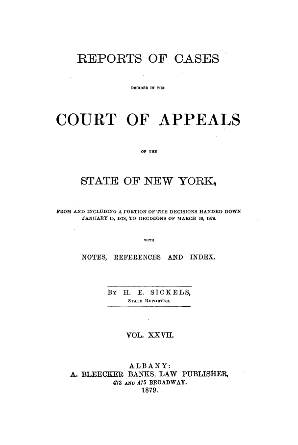 handle is hein.nysreports/recdcay0058 and id is 1 raw text is: REPORTS OF CASES
DECIDED IN THE
COURT OF APPEALS
OF TUB
STATE OF NEW YORK,
FROM AND INCLUDING A rORTION OF TtHE DECISIONS HANDED DOWN
JANUARY 15, 1878, TO DECISIONS OF MARCH 19, 1878.
WITH
NOTES, REFERENCES AND INDEX.

By   H. E. SICKELS,
STATE REPORTER.

VOL. XXVII.

ALBANY:
A. BLEECKER BANKS, LAW PUBLISHIER,
473 D .475 BROADWAY.
1879.


