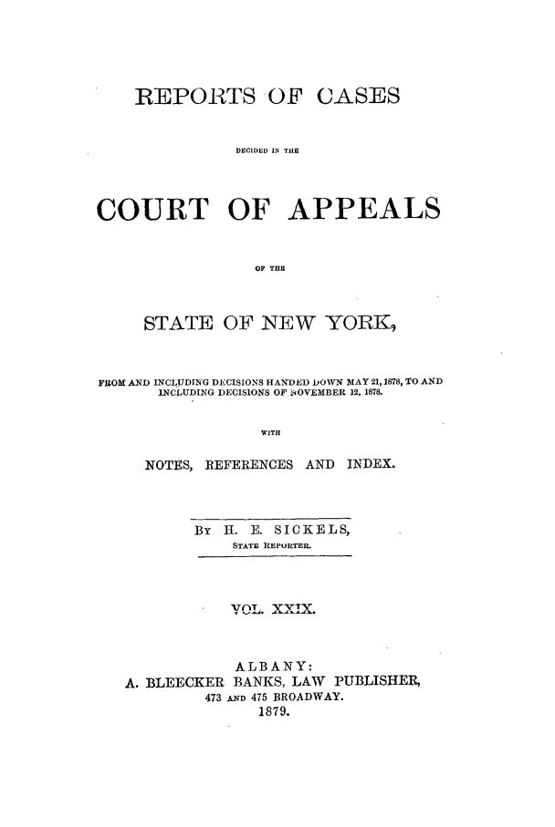 handle is hein.nysreports/recdcay0060 and id is 1 raw text is: REPORTS OF CASES
DECIDED IN THE
COURT OF APPEALS
OF THE
STATE OF NEW YORK9
FPOM AND INCLUDIN'G DECISIONS HANDED DOWN MAY 21,1878, TO AND
INCLUDING DECISIONS OF IiOVEMBER 12, 1878.
WITH
NOTES, REFERENCES AND INDEX.

By   H. E. SICKELS,
STATE IEPORTER.

zOL.    X.
ALBANY:
A. BLEECKER BANKS, LAW PUBLISHER,
473 AND 475 BROADWAY.
1879.


