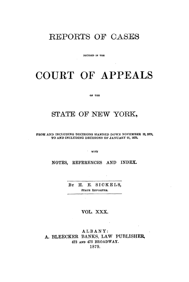handle is hein.nysreports/recdcay0061 and id is 1 raw text is: REPORTS OF

CASES

DSCIDKD IN THK

COURT OF APPEALS
O TRE
STATE OF NEW YORK,
FROM AND INCLUDING DECISIONS HANDED DOWN NOVEMBER 12,12S,
TO AND INCLUDING DECISIONS OF JANUARY 21, 187.
W1T]r
NOTES, REFERENCES AND      INDEX.

By   H. E. SICKELS,
STATE REPORTER.

VOL. XXX.
ALBANY:
A. BLEECKER BANKS, LAW PUBLISHER,
473 A 475 BROADWAY.
1879.



