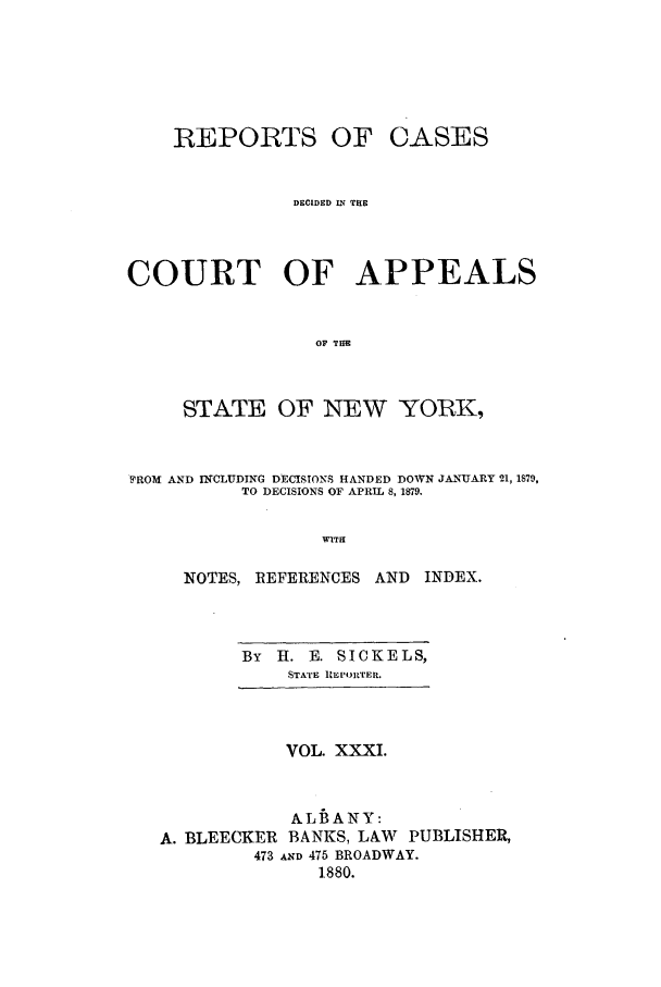 handle is hein.nysreports/recdcay0062 and id is 1 raw text is: REPORTS OF CASES
DECIDED LU THE
COURT OF APPEALS
OF THE
STATE OF NEW YORK,
YROM AND INCLUDING DECISIONS HANDED DOWN JANUARY 21, 1879,
TO DECISIONS OF APRIL 8, 1879.
WITE
NOTES, REFERENCES AND INDEX.

BY   H. E. SICKELS,
STATE REPORTEE.

VOL. XXXI.
ALBANY:
A. BLEECKER BANKS, LAW PUBLISHER,
473 AND 475 BROADWAY.
1880.


