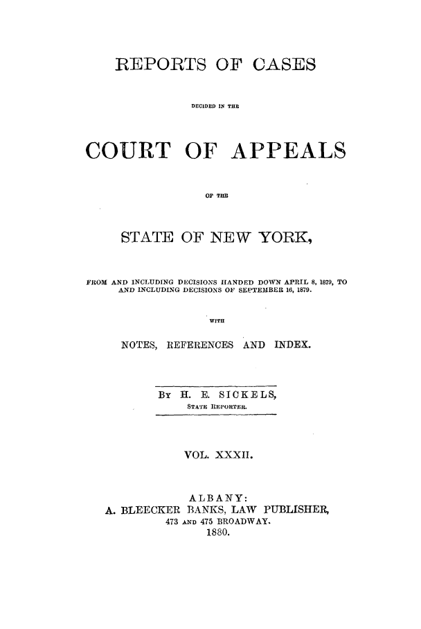 handle is hein.nysreports/recdcay0063 and id is 1 raw text is: REPORTS OF

CASES

DECIDED IN THE
COURT OF APPEALS
O THE
STATE OF NEW YORK,

FROM AND INCLUDING DECISIONS HANDED DOWN APRIL 8, 1879, TO
AND INCLUDLNG DECISIONS OF SEPTEMBER 16, 1879.
WITH
NOTES, REFERENCES AND        INDEX.

By   H. E. SICKELS,
STATE REPORTER.

VOL. XXXII.
ALBANY:
A. BLEECKER BANKS, LAW PUBLISHER,
473 &_ND 475 BROADWAY.
1880.


