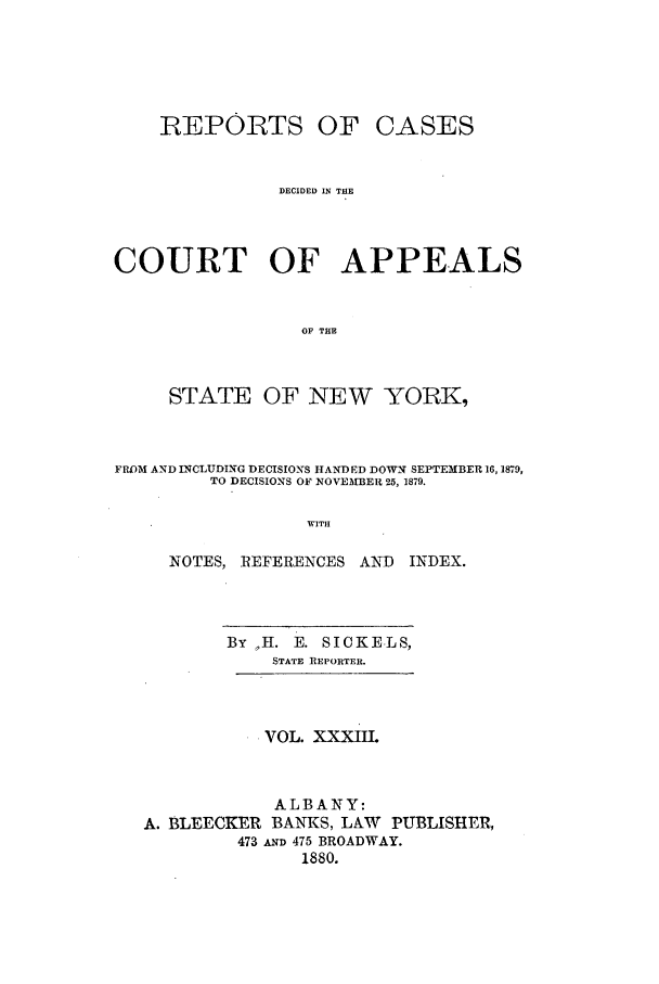 handle is hein.nysreports/recdcay0064 and id is 1 raw text is: REPORTS OF

CASES

DECIDED IN THE
COURT OF APPEALS
OF THE
STATE OF NEW YORKI,

FROM AND LNCLUDING DECISIONS HANDED DOWN SEPTEMBER 16,1879,
TO DECISIONS OF NOVEMBER 25, 1879.
WITH
NOTES, REFERENCES AND       INDEX.

By H. E. SICKELS,
STATE REPORTER.
VOL. XXXIIL
ALBANY:
A. BLEECKER BANKS, LAW PUBLISHER,
473 AN 475 BROADWAY.
1880.


