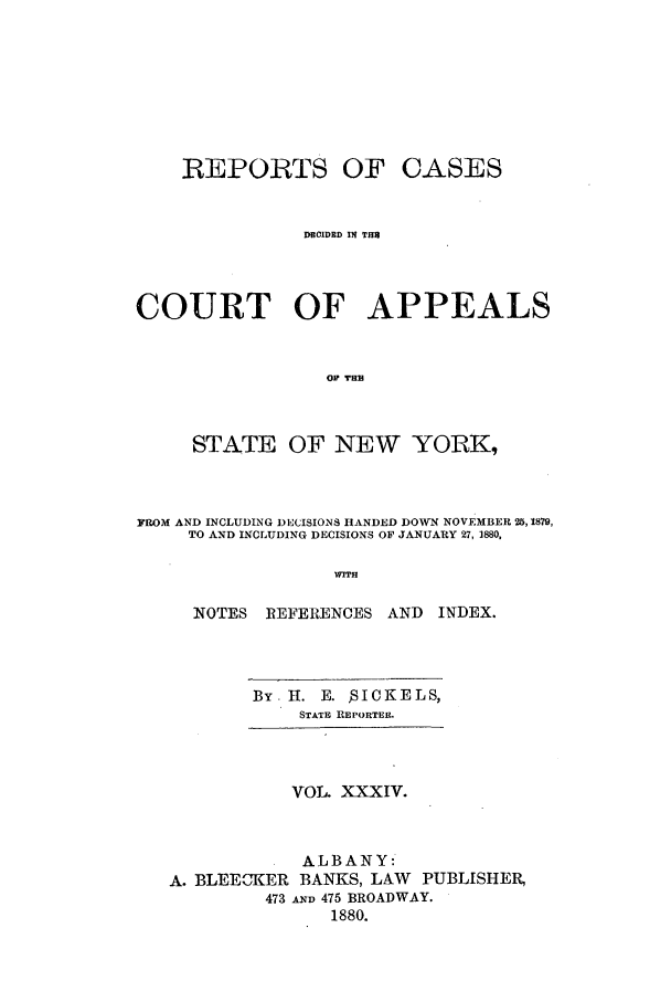 handle is hein.nysreports/recdcay0065 and id is 1 raw text is: REPORTS OF CASES
DRC1DRD IN TH3
COURT OF APPEALS
or T8H
STATE OF NEW YORK,
FROM AND INCLUDING DECISIONS HANDED DOWN NOVEMBER 25,1879,
TO AND INCLUDING DECISIONS OF JANUARY 27, 1880.
WITH
NOTES ]REFERENCES AND INDEX.

By H. E. SICKELS,
STATE REPORTER.
VOL. XXXIV.
ALBANY:
A. BLEECKER BANKS, LAW PUBLISHER,
473 A m 475 BROADWAY.
1880.


