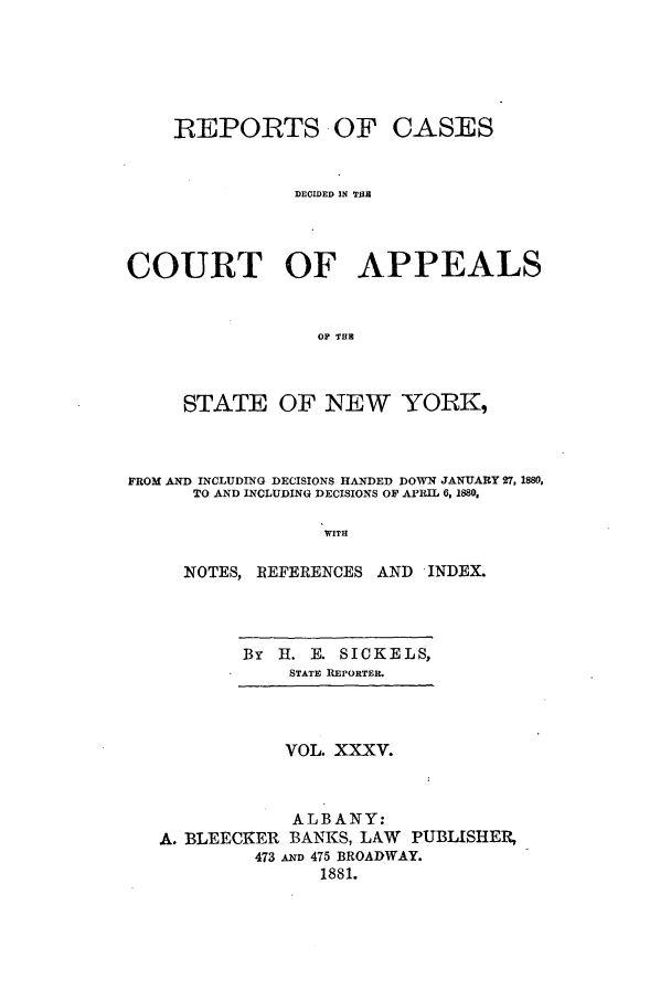 handle is hein.nysreports/recdcay0066 and id is 1 raw text is: REPORTS OF CASES
DECIDED IN T111
COURT OF APPEALS
OP THE
STATE OF NEW YORK,
FROM AND INCLUDING DECISIONS HANDED DOWN JANUARY 27, 1880,
TO AND INCLUDING DECISIONS OF APRIL 6, 1880,
WITH
NOTES, REFERENCES AND INDEX.

By H. E. SICKELS,
STATE REPORTER.
VOL. XXXV.
ALBANY:
A. BLEECKER BANKS, LAW PUBLISHER,
473 A D 475 BROADWAY.
1881.


