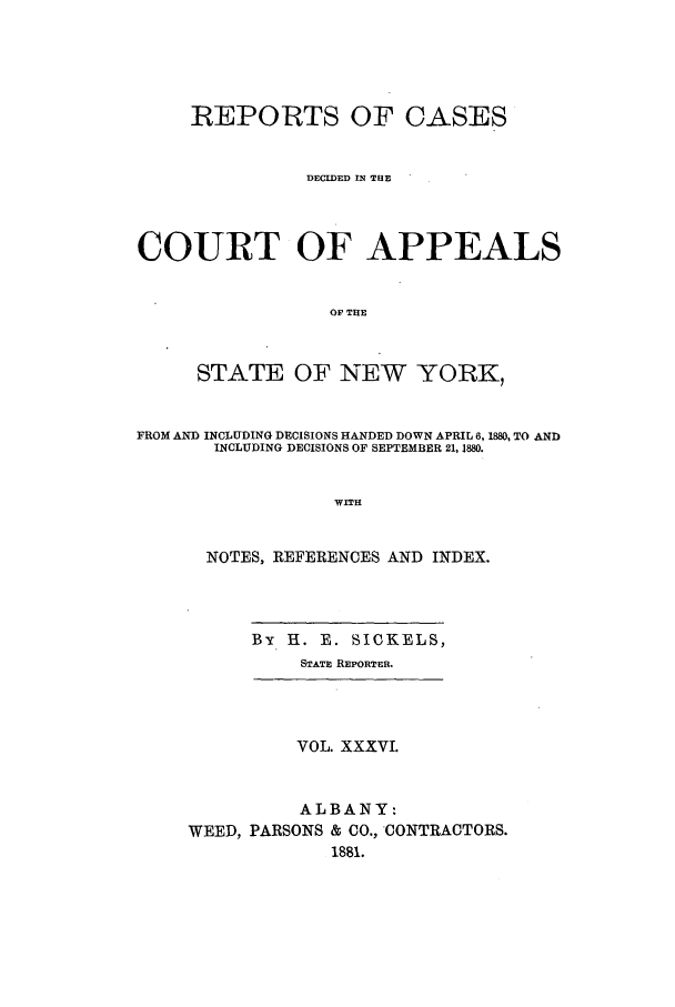 handle is hein.nysreports/recdcay0067 and id is 1 raw text is: REPORTS OF CASES
DECIDED IN THE
COURT OF APPEALS
OF THE
STATE OF NEW YORK,
FROM AND INCLUDING DECISIONS HANDED DOWN APRIL~ 6, 1880, TO AND
INCLUDING DECISIONS OF SEPTEMBER 21, 4880.
WITH
NOTES, REFERENCES AND INDEX.
By H. E. SICKELS,
STATE REPORTER.
VOL. XXXVI.
ALBANY:
WEED, PARSONS & CO., CONTRACTORS.
1881.


