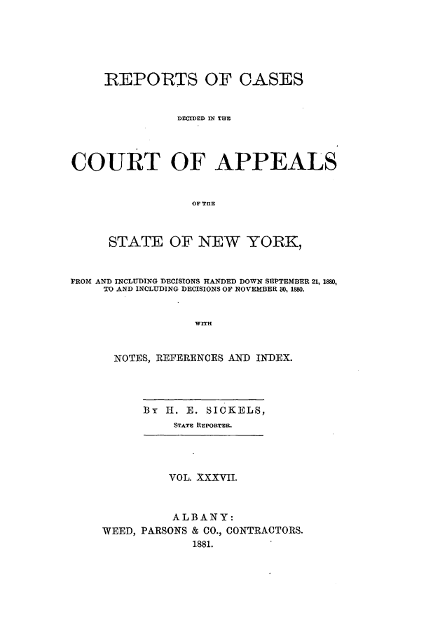 handle is hein.nysreports/recdcay0068 and id is 1 raw text is: REPORTS OF CASES
DECDED IN THE
COURT OF APPEALS
OF TUE
STATE OF NEW YORK,
FROM AND INCLUDING DECISIONS HANDED DOWN SEPTEMBER 21, 1880,
TO AND INCLUDING DECISIONS OF NOVEMBER 80, 1880.
WITH
NOTES, REFERENCES AND INDEX.

By   H. E. SICKELS,
STATE REPORTER.

VOL. XXXVII.
ALBANY:
WEED, PARSONS & CO., CONTRACTORS.
1881.


