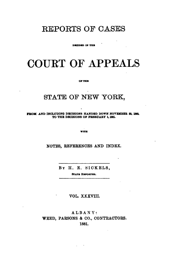 handle is hein.nysreports/recdcay0069 and id is 1 raw text is: REPORTS OF CASES
COURT OF APPEALS
ON THU
STATE OF NEW YORK,
FROM AND INCLUDING DECISIONS JIANDED DOWN NOVEMBER ON. IMw
TO TUB DECISIONS OF FEBRUARY L. IM6
wrm
NOTES, REFERENCES AND INDEX.
By H. E. SICKELS,
STABA  RIFOaTUsL
VOL XXXVIIL
ALBANY-
WEED, PARSONS & CO., CONTRACTORS.
1881.


