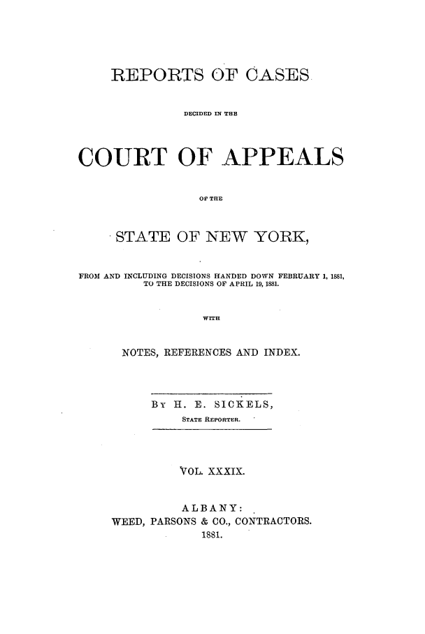 handle is hein.nysreports/recdcay0070 and id is 1 raw text is: REPORTS OF CASES
DECIDED IN THE
COURT OF APPEALS
OF' THE
STATE OF NEW YORK,
FROM AND INCLUDING DECISIONS HANDED DOWN FEBRUARY 1, 1881,
TO THE DECISIONS OF APRIL 19, 1881.
WITH
NOTES, REFERENCES AND INDEX.
By H. E. SICKELS,
STATE REPORTER.
VTOL. XXXIX.
ALBANY:
WEED, PARSONS & CO., CONTRACTORS.
1881.


