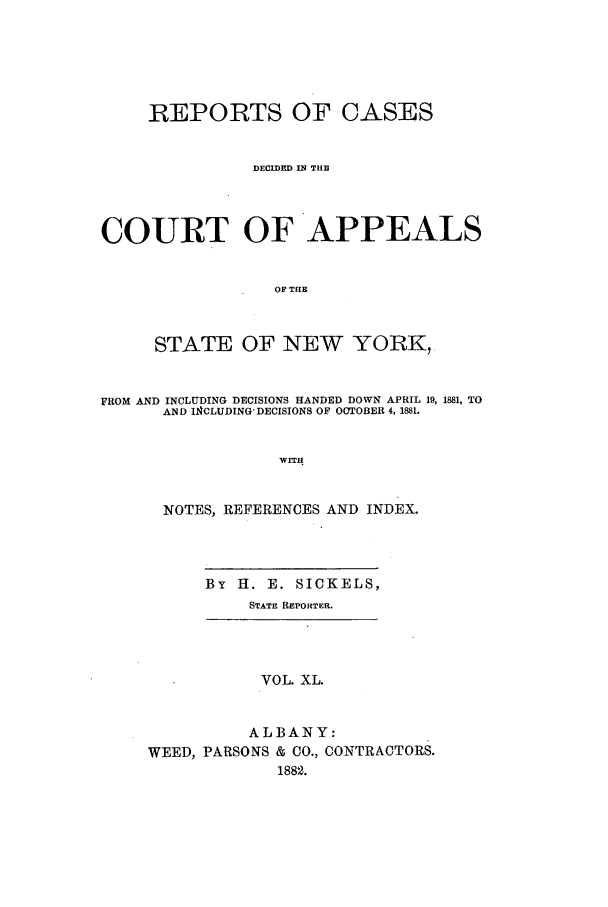 handle is hein.nysreports/recdcay0071 and id is 1 raw text is: REPORTS OF CASES
DECIDED IN THE
COURT OF APPEALS
OF THE
STATE OF NEW YORK,
FROM AND INCLUDING DECISIONS HANDED DOWN APRIL 19, 1881, TO
AND I14CLUDING' DECISIONS OF OCTOBER 4, 1881.
WITH
NOTES, REFERENCES AND INDEX.

By 11. E. SICKELS,
STATE REPORTER.

VOL. XL.
ALBANY:
WEED, PARSONS & CO., CONTRACTORS.
1882.


