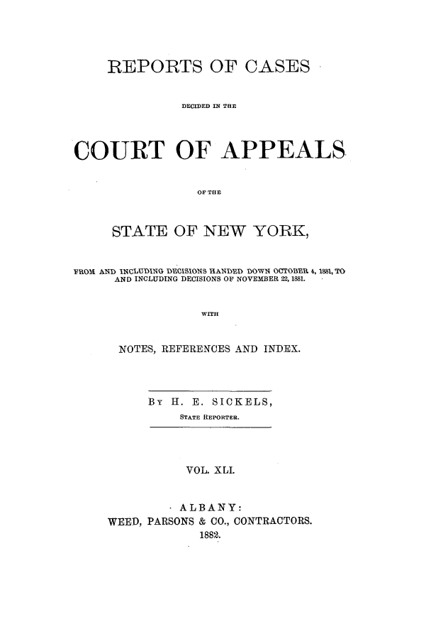 handle is hein.nysreports/recdcay0072 and id is 1 raw text is: REPORTS OF CASES
DECIDED IN THE
COURT OF APPEALS.
OF THE
STATE OF NEW YORK,
FROM AND INCLUDING DE 11SIONS HANYED DOW1 OCTOBEEI 4, 18I, TO
AND INCLUDING DECISIONS OF NOVEMBER 22, 1881.
WITH
NOTES, REFERENCES AND INDEX.

By H. E. SICKELS,
STATE REPORTER.

VOL. XLI.
ALBANY:
WEED, PARSONS & CO., CONTRACTORS.
1882.


