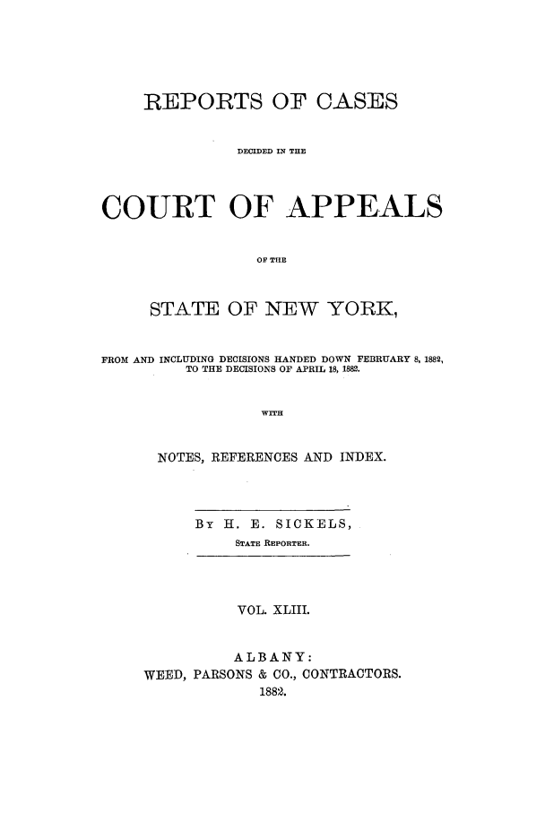 handle is hein.nysreports/recdcay0074 and id is 1 raw text is: REPORTS OF CASES
DECIDED IN THE
COURT OF APPEALS
OF THE
STATE OF NEW YORK,
FROM AND INCLUDING DECISIONS HANDED DOWN FEBRUARY 8, 1882,
TO THE DECISIONS OF APRIL 18, 1882.
WITH
NOTES, REFERENCES AND INDEX.

By H. E. SICKELS,
STATE REPORTER.

VOL. XLIII.
ALBANY:
WEED, PARSONS & CO., CONTRACTORS.
1882.


