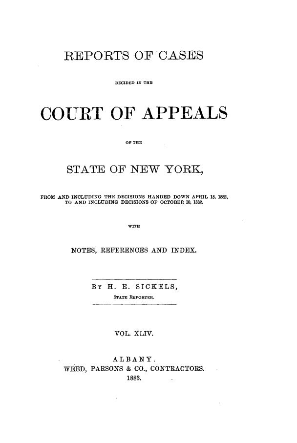 handle is hein.nysreports/recdcay0075 and id is 1 raw text is: REPORTS OFCASES
DECIDED IN THE
COURT OF APPEALS
OF THE
STATE OF NEW YORK,
FROM AND INCLUDING THE DECISIONS HANDED DOWN APRIL 18, 1882,
TO AND INCLUDING DECISIONS OF OCTOBER 10, 1882.
WITH
NOTES, REFERENCES AND INDEX.
By H. E. SICKELS,
STATE REPORTER.
VOL. XLIV.
ALBANY.
WEED, PARSONS & CO., CONTRACTORS.
1883.


