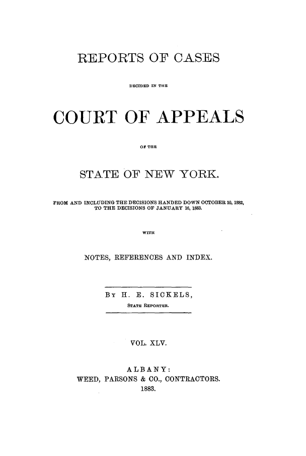 handle is hein.nysreports/recdcay0076 and id is 1 raw text is: REPORTS OF CASES
DECIDED IN THE
COURT OF APPEALS
OF THE
STATE OF NEW YORK.
FROM AND INCLUDING THE DECISIONS HANDED DOWN OCTOBER 10, 1882,
TO THE DECISIONS OF JANUARY 16, 1883.
WITH
NOTES, REFERENCES AND INDEX.
By H. E. SICKELS,
STATE REPORTER.
VOL. XLV.
ALBANY:
WEED, PARSONS & CO., CONTRACTORS.
1883.


