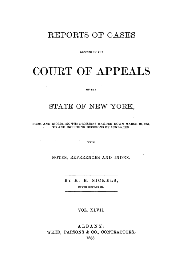 handle is hein.nysreports/recdcay0078 and id is 1 raw text is: REPORTS OF CASES
DECIDED IN THE
COURT OF APPEALS
OF THE
STATE OF NEW YORK,
FROM AND INCLUDING THE DECISIONS HANDED DOWN MARCH 20, 1883,
TO AND INCLUDING DECISIONS OF JUNE 5,1883.
WITH
NOTES, REFERENCES AND INDEX.
By II. E. SICKELS,
STATE REPORTER.
VOL. XLVII.
ALBANY:
WEED, PARSONS & CO., CONTRACTORS.-
1883.



