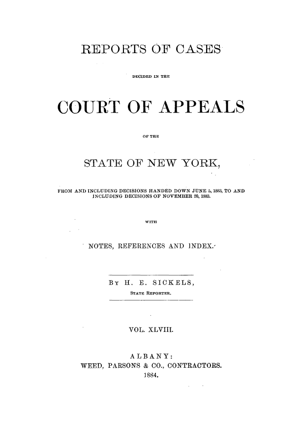 handle is hein.nysreports/recdcay0079 and id is 1 raw text is: REPORTS OF CASES
DECIDED IN THE
COURT OF APPEALS
OF THE
STATE OF NEW YORK,
FROM AND INCLUDING DECISIONS HANDED DOWN JUNE 5,1883, TO AND
INCLUDING DECISIONS OF NOVEMBER 20, 1883.
WITH
NOTES, REFERENCES AND INDEX.-

By II. E. SICKELS,
STATE REPORTER.

VOL. XLVIII.
ALBANY:
WEED, PARSONS & CO., CONTRACTORS.
1884.


