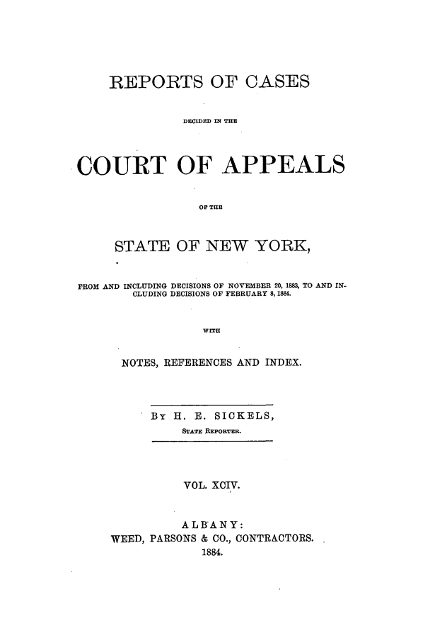 handle is hein.nysreports/recdcay0080 and id is 1 raw text is: REPORTS OF CASES
DECIDED MN THE
COURT OF APPEALS
OF THE
STATE OF NEW YORK,
FROM AND INCLUDING DECISIONS OF NOVEMBER 20, 1883, TO AND IN-
CLUDING DECISIONS OF FEBRUARY 8,1884.
WITH
NOTES, REFERENCES AND INDEX.

By H. E. SICKELS,
STATE REPORTER.

VOL. XCIV.
ALBANY:
WEED, PARSONS & CO., CONTRACTORS.
1884.


