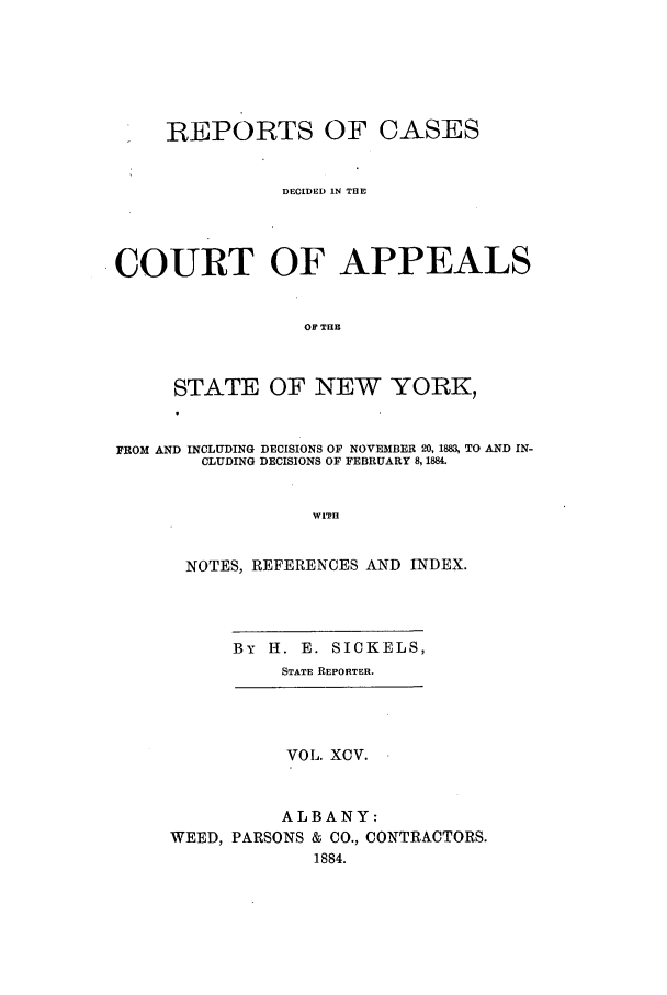 handle is hein.nysreports/recdcay0081 and id is 1 raw text is: REPORTS OF CASES
DECIDED IN THE
COURT OF APPEALS
OF THE
STATE OF NEW YORK,
FROM AND INCLUDING DECISIONS OF NOVEMBER 20, 1883, TO AND IN-
CLUDING DECISIONS OF FEBRUARY 8,1884.
WITH
NOTES, REFERENCES AND INDEX.

By H. E. SICKELS,
STATE REPORTER.

VOL. XCV.
ALBANY:
WEED, PARSONS & CO., CONTRACTORS.
1884.


