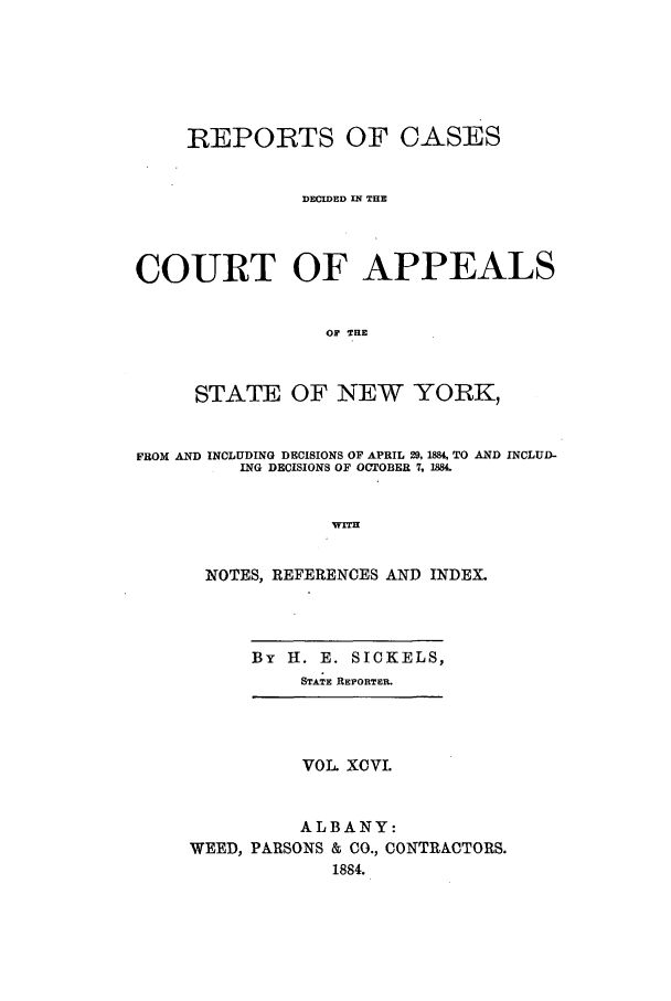 handle is hein.nysreports/recdcay0082 and id is 1 raw text is: REPORTS OF CASES
DECIDED IN THE
COURT OF APPEALS
OF THE
STATE OF NEW YORK,
FROM AND INCLUDING DECISIONS OF APRIL 29, 1884, TO AND INCLUJD-
ING DECISIONS OF OCT~OBER 7. 1884
WITH
NOTES, REFERENCES AND INDEX.
By H. E. SICKELS,
STATE REPORTER.
VOL XCVL
ALBANY:
WEED, PARSONS & CO., CONTRACTORS.
1884.


