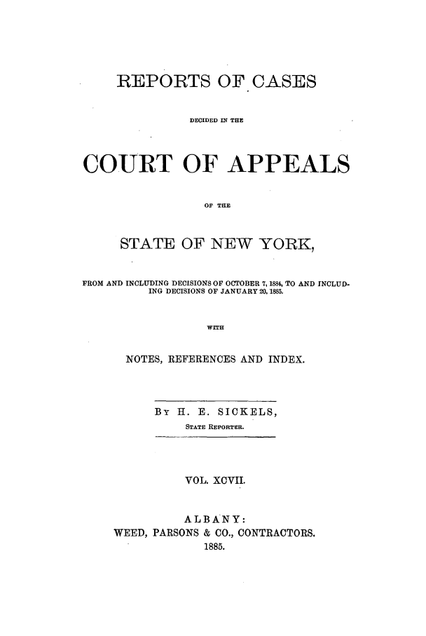 handle is hein.nysreports/recdcay0083 and id is 1 raw text is: REPORTS OF CASES
DECIDED IN THE
COURT OF APPEALS
O THE
STATE OF NEW YORK,
FROM AND INCLUDING DECISIONS OF OCTOBER 7, 188% TO AND INCLUD-
ING DECISIONS OF JANUARY 20,1885.
WITH
NOTES, REFERENCES AND INDEX.
By H. E. SICKELS,
STATE REPORTER.
VOL. XCVII.
ALBANY:
WEED, PARSONS & CO., CONTRACTORS.
1885.


