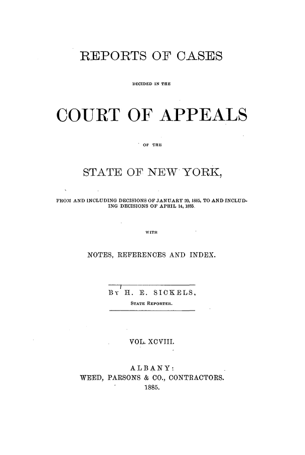 handle is hein.nysreports/recdcay0084 and id is 1 raw text is: REPORTS OF CASES
DECIDED IN THE
COURT OF APPEALS
OF THE
STATE OF NEW YORK,
FROM AND INCLUDING DECISIONS OF JANUARY 20, 1885, TO AND INCLUD-
ING DECISIONS OF APRIL 14, 1885.
WITH
NOTES, REFERENCES AND INDEX.

By H. E. SICKELS,
STATE REPORTER.

VOL. XCVIII.
ALBANY:
WEED, PARSONS & CO., CONTRACTORS.
1885.


