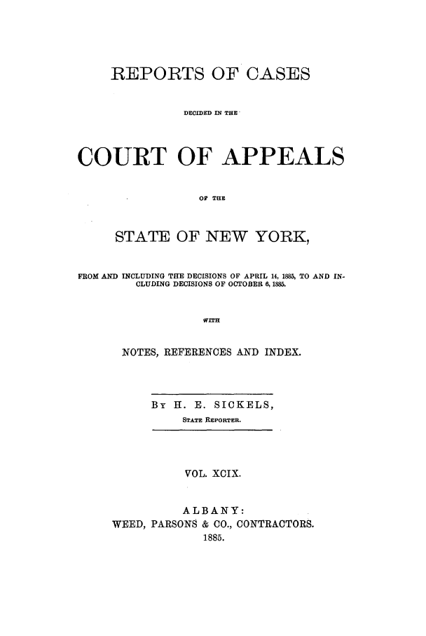 handle is hein.nysreports/recdcay0085 and id is 1 raw text is: REPORTS OF CASES
DECIDED IN THE
COURT OF APPEALS
Of THE
STATE OF NEW YORK,
FROM AND INCLUDING THE DECISIONS OF APRIL 14, 1885, TO AND IN-
CLUDING DECISIONS OF OCTOBER 6,1885.
WITH
NOTES, REFERENCES AND INDEX.
By H. E. SICKELS,
STATE REPORTER.
VOL. XCIX.
ALBANY:
WEED, PARSONS & CO., CONTRACTORS.
1885.



