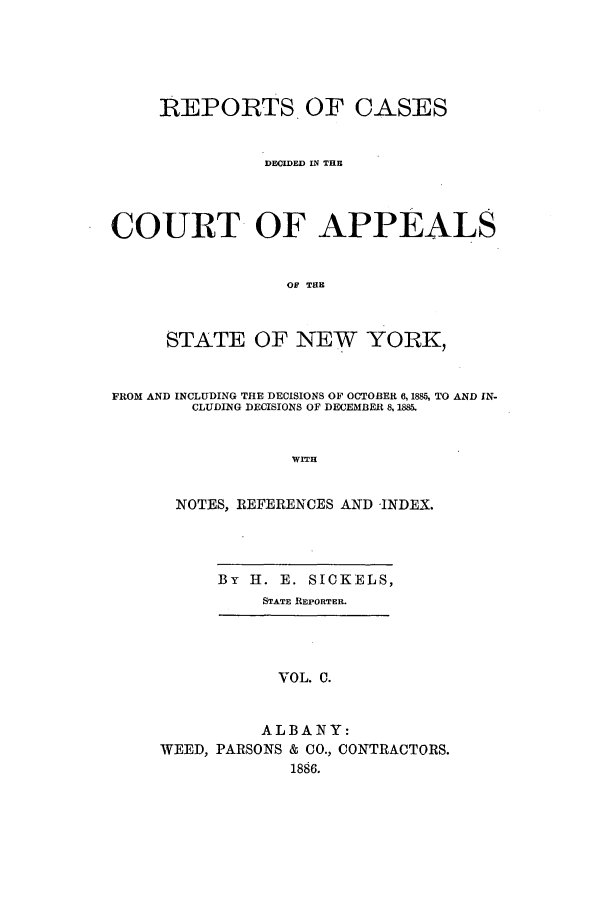 handle is hein.nysreports/recdcay0086 and id is 1 raw text is: REPORTS. OF CASES
DECIDED IN THE
COURT OF APPEALS
OF THE
STATE OF NEW YORK,
FROM AND INCLUDING THE DECISIONS OF OCTOBER 6, 1885, TO AND IN-
CLUDING DECISIONS OF DECEMBER 8, 1885.
WITH
NOTES, REFERENCES AND INDEX.

By H. E. SICKELS,
STATE REPORTER.

VOL. C.
ALBANY:
WEED, PARSONS & CO., CONTRACTORS.
1886.


