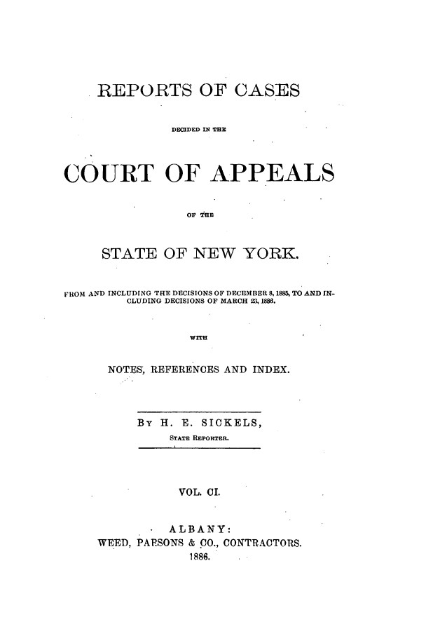 handle is hein.nysreports/recdcay0087 and id is 1 raw text is: REPORTS OF CASES
DECIDED IN THE
COURT OF APPEALS
OF THE
STATE OF NEW YORK.
FROM AND INCLUDING THE DECISIONS OF DECEMBER 8, 1885, TO AND IN-
CLUDING DECISIONS OF MARCH 23, 1886.
WITH
NOTES, REFERENCES AND INDEX.
By H. E. SICKELS,
STATE REPORTER.
VOL. CI.
ALBANY:
WEED, PARSONS & CO., CONTRACTORS.
1886.



