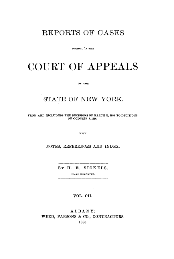 handle is hein.nysreports/recdcay0088 and id is 1 raw text is: REPORTS OF CASES
DECIDED lN THE
COURT OF APPEALS
OF THE
STATE OF NEW YORK.
FROM AND INCLUDING THE DECISIONS OF MARCH 23, 1888, TO DECISIONS
OF OCTOBER 5, 1886.
WITH
NOTES, REFERENCES AND INDEX.
By H. E. SICKELS,
STATE REPORTER.
VOL. CII.
ALBANY:
WEED, PARSONS & CO., CONTRACTORS.
1886.


